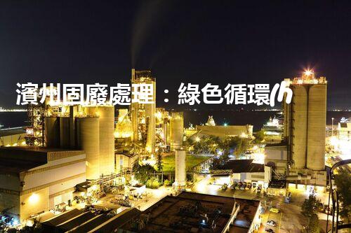 濱州固廢處理：綠色循環(huán)，筑夢生態(tài)濱州